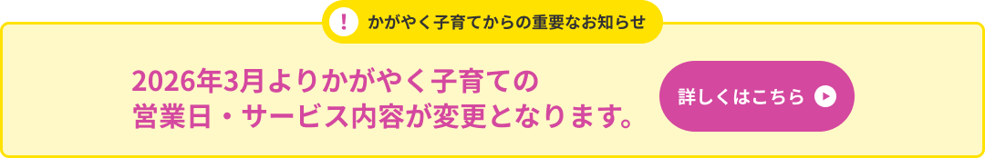 かがやく子育てからの重要なお知らせ 2026年4月よりかがやく子育ての営業日・サービス内容が変更となります。 詳しくはこちら